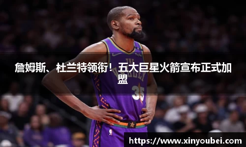 詹姆斯、杜兰特领衔！五大巨星火箭宣布正式加盟